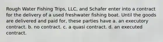 Rough Water Fishing Trips, LLC, and Schafer enter into a contract for the delivery of a used freshwater fishing boat. Until the goods are delivered and paid for, these parties have a. an executory contract. b. no contract. c. a quasi contract. d. an executed contract.