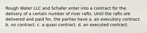 Rough Water LLC and Schafer enter into a contract for the delivery of a certain number of river rafts. Until the rafts are delivered and paid for, the parties have a. an executory contract. b. no contract. c. a quasi contract. d. an executed contract.