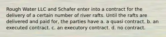 Rough Water LLC and Schafer enter into a contract for the delivery of a certain number of river rafts. Until the rafts are delivered and paid for, the parties have a. a quasi contract. b. an executed contract. c. an executory contract. d. no contract.