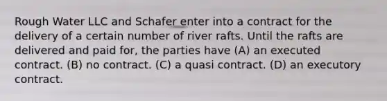 Rough Water LLC and Schafer enter into a contract for the delivery of a certain number of river rafts. Until the rafts are delivered and paid for, the parties have (A) an executed contract. (B) no contract. (C) a quasi contract. (D) an executory contract.