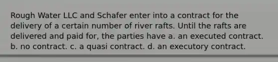 Rough Water LLC and Schafer enter into a contract for the delivery of a certain number of river rafts. Until the rafts are delivered and paid for, the parties have a. an executed contract. b. no contract. c. a quasi contract. d. an executory contract.