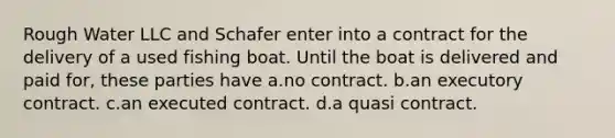 Rough Water LLC and Schafer enter into a contract for the delivery of a used fishing boat. Until the boat is delivered and paid for, these parties have a.no contract. b.an executory contract. c.an executed contract. d.a quasi contract.