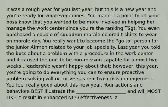 It was a rough year for you last year, but this is a new year and you're ready for whatever comes. You made it a point to let your boss know that you wanted to be more involved in helping her manage the work center since you're the ranking TSgt. You even purchased a couple of squadron morale-colored t-shirts to wear on morale day. You really want to become the "go to" person for the junior Airmen related to your job specialty. Last year you told the boss about a problem with a procedure in the work center and it caused the unit to be non-mission capable for almost two weeks...leadership wasn't happy about that; however, this year, you're going to do everything you can to ensure proactive problem solving will occur versus reactive crisis management. You feel really good about this new year. Your actions and behaviors BEST illustrate the _____________________ and will MOST LIKELY result in enhanced NCO effectiveness. a