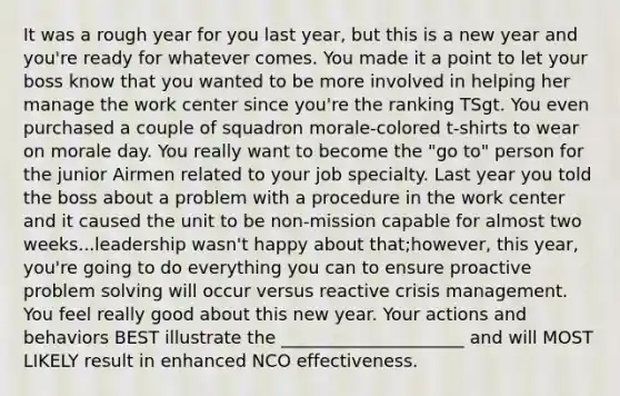 It was a rough year for you last year, but this is a new year and you're ready for whatever comes. You made it a point to let your boss know that you wanted to be more involved in helping her manage the work center since you're the ranking TSgt. You even purchased a couple of squadron morale-colored t-shirts to wear on morale day. You really want to become the "go to" person for the junior Airmen related to your job specialty. Last year you told the boss about a problem with a procedure in the work center and it caused the unit to be non-mission capable for almost two weeks...leadership wasn't happy about that;however, this year, you're going to do everything you can to ensure proactive problem solving will occur versus reactive crisis management. You feel really good about this new year. Your actions and behaviors BEST illustrate the _____________________ and will MOST LIKELY result in enhanced NCO effectiveness.