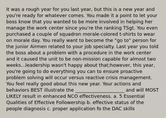 It was a rough year for you last year, but this is a new year and you're ready for whatever comes. You made it a point to let your boss know that you wanted to be more involved in helping her manage the work center since you're the ranking TSgt. You even purchased a couple of squadron morale-colored t-shirts to wear on morale day. You really want to become the "go to" person for the junior Airmen related to your job specialty. Last year you told the boss about a problem with a procedure in the work center and it caused the unit to be non-mission capable for almost two weeks...leadership wasn't happy about that;however, this year, you're going to do everything you can to ensure proactive problem solving will occur versus reactive crisis management. You feel really good about this new year. Your actions and behaviors BEST illustrate the _____________________ and will MOST LIKELY result in enhanced NCO effectiveness. a. 5 Essential Qualities of Effective Followership b. effective status of the people diagnosis c. proper application fo the DAC skills