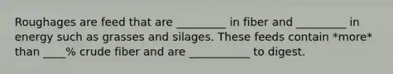 Roughages are feed that are _________ in fiber and _________ in energy such as grasses and silages. These feeds contain *more* than ____% crude fiber and are ___________ to digest.