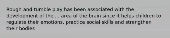 Rough-and-tumble play has been associated with the development of the ... area of the brain since it helps children to regulate their emotions, practice social skills and strengthen their bodies