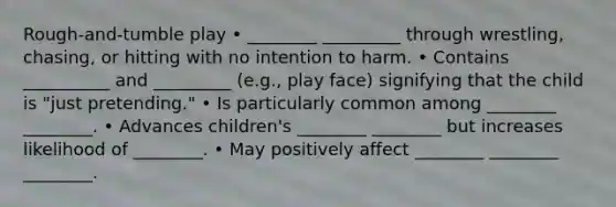 Rough-and-tumble play • ________ _________ through wrestling, chasing, or hitting with no intention to harm. • Contains __________ and _________ (e.g., play face) signifying that the child is "just pretending." • Is particularly common among ________ ________. • Advances children's ________ ________ but increases likelihood of ________. • May positively affect ________ ________ ________.