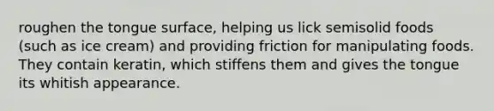 roughen the tongue surface, helping us lick semisolid foods (such as ice cream) and providing friction for manipulating foods. They contain keratin, which stiffens them and gives the tongue its whitish appearance.