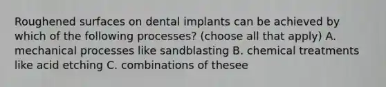 Roughened surfaces on dental implants can be achieved by which of the following processes? (choose all that apply) A. mechanical processes like sandblasting B. chemical treatments like acid etching C. combinations of thesee