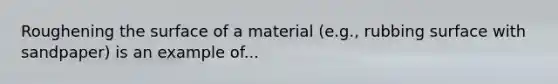 Roughening the surface of a material (e.g., rubbing surface with sandpaper) is an example of...