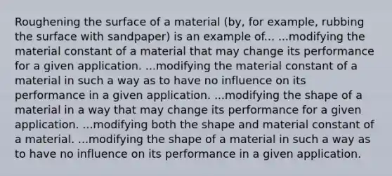 Roughening the surface of a material (by, for example, rubbing the surface with sandpaper) is an example of... ...modifying the material constant of a material that may change its performance for a given application. ...modifying the material constant of a material in such a way as to have no influence on its performance in a given application. ...modifying the shape of a material in a way that may change its performance for a given application. ...modifying both the shape and material constant of a material. ...modifying the shape of a material in such a way as to have no influence on its performance in a given application.