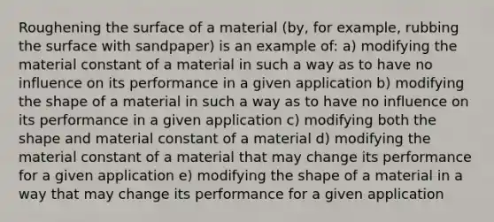 Roughening the surface of a material (by, for example, rubbing the surface with sandpaper) is an example of: a) modifying the material constant of a material in such a way as to have no influence on its performance in a given application b) modifying the shape of a material in such a way as to have no influence on its performance in a given application c) modifying both the shape and material constant of a material d) modifying the material constant of a material that may change its performance for a given application e) modifying the shape of a material in a way that may change its performance for a given application