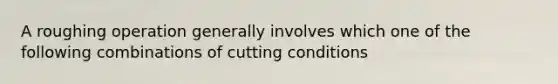 A roughing operation generally involves which one of the following combinations of cutting conditions