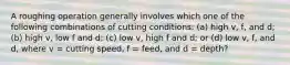 A roughing operation generally involves which one of the following combinations of cutting conditions: (a) high v, f, and d; (b) high v, low f and d; (c) low v, high f and d; or (d) low v, f, and d, where v = cutting speed, f = feed, and d = depth?