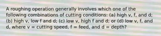 A roughing operation generally involves which one of the following combinations of cutting conditions: (a) high v, f, and d; (b) high v, low f and d; (c) low v, high f and d; or (d) low v, f, and d, where v = cutting speed, f = feed, and d = depth?