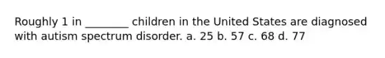 Roughly 1 in ________ children in the United States are diagnosed with autism spectrum disorder. a. 25 b. 57 c. 68 d. 77