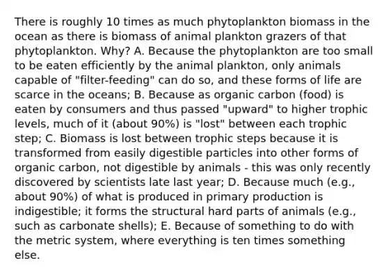 There is roughly 10 times as much phytoplankton biomass in the ocean as there is biomass of animal plankton grazers of that phytoplankton. Why? A. Because the phytoplankton are too small to be eaten efficiently by the animal plankton, only animals capable of "filter-feeding" can do so, and these forms of life are scarce in the oceans; B. Because as organic carbon (food) is eaten by consumers and thus passed "upward" to higher trophic levels, much of it (about 90%) is "lost" between each trophic step; C. Biomass is lost between trophic steps because it is transformed from easily digestible particles into other forms of organic carbon, not digestible by animals - this was only recently discovered by scientists late last year; D. Because much (e.g., about 90%) of what is produced in primary production is indigestible; it forms the structural hard parts of animals (e.g., such as carbonate shells); E. Because of something to do with the metric system, where everything is ten times something else.