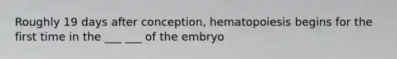 Roughly 19 days after conception, hematopoiesis begins for the first time in the ___ ___ of the embryo