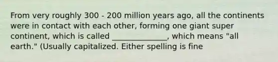 From very roughly 300 - 200 million years ago, all the continents were in contact with each other, forming one giant super continent, which is called ______________, which means "all earth." (Usually capitalized. Either spelling is fine