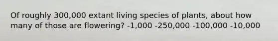 Of roughly 300,000 extant living species of plants, about how many of those are flowering? -1,000 -250,000 -100,000 -10,000