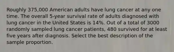 Roughly 375,000 American adults have lung cancer at any one time. The overall 5-year survival rate of adults diagnosed with lung cancer in the United States is 14%. Out of a total of 3000 randomly sampled lung cancer patients, 480 survived for at least five years after diagnosis. Select the best description of the sample proportion.