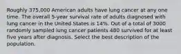 Roughly 375,000 American adults have lung cancer at any one time. The overall 5-year survival rate of adults diagnosed with lung cancer in the United States is 14%. Out of a total of 3000 randomly sampled lung cancer patients 480 survived for at least five years after diagnosis. Select the best description of the population.