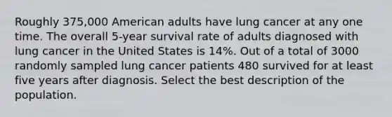 Roughly 375,000 American adults have lung cancer at any one time. The overall 5-year survival rate of adults diagnosed with lung cancer in the United States is 14%. Out of a total of 3000 randomly sampled lung cancer patients 480 survived for at least five years after diagnosis. Select the best description of the population.