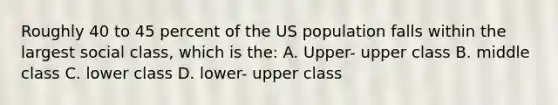 Roughly 40 to 45 percent of the US population falls within the largest social class, which is the: A. Upper- upper class B. middle class C. lower class D. lower- upper class