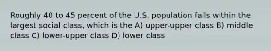 Roughly 40 to 45 percent of the U.S. population falls within the largest social class, which is the A) upper-upper class B) middle class C) lower-upper class D) lower class