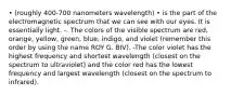 • (roughly 400-700 nanometers wavelength) • is the part of the electromagnetic spectrum that we can see with our eyes. It is essentially light. -. The colors of the visible spectrum are red, orange, yellow, green, blue, indigo, and violet (remember this order by using the name ROY G. BIV). -The color violet has the highest frequency and shortest wavelength (closest on the spectrum to ultraviolet) and the color red has the lowest frequency and largest wavelength (closest on the spectrum to infrared).