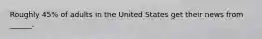Roughly 45% of adults in the United States get their news from ______.