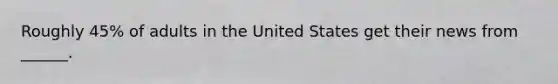 Roughly 45% of adults in the United States get their news from ______.