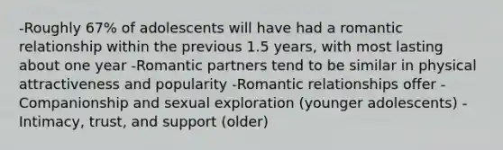 -Roughly 67% of adolescents will have had a romantic relationship within the previous 1.5 years, with most lasting about one year -Romantic partners tend to be similar in physical attractiveness and popularity -Romantic relationships offer -Companionship and sexual exploration (younger adolescents) -Intimacy, trust, and support (older)