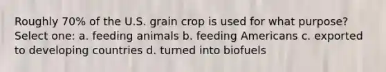 Roughly 70% of the U.S. grain crop is used for what purpose? Select one: a. feeding animals b. feeding Americans c. exported to developing countries d. turned into biofuels