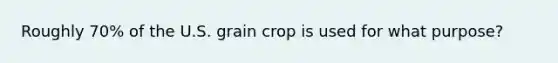 Roughly 70% of the U.S. grain crop is used for what purpose?