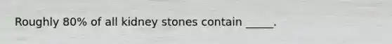 Roughly 80% of all kidney stones contain _____.