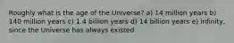 Roughly what is the age of the Universe? a) 14 million years b) 140 million years c) 1.4 billion years d) 14 billion years e) infinity, since the Universe has always existed