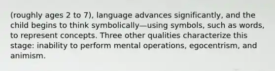 (roughly ages 2 to 7), language advances significantly, and the child begins to think symbolically—using symbols, such as words, to represent concepts. Three other qualities characterize this stage: inability to perform mental operations, egocentrism, and animism.