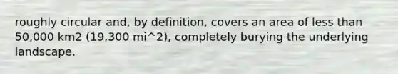 roughly circular and, by definition, covers an area of less than 50,000 km2 (19,300 mi^2), completely burying the underlying landscape.