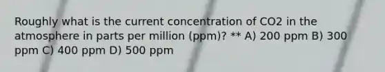 Roughly what is the current concentration of CO2 in the atmosphere in parts per million (ppm)? ** A) 200 ppm B) 300 ppm C) 400 ppm D) 500 ppm