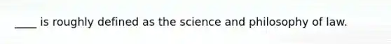 ____ is roughly defined as the science and philosophy of law.