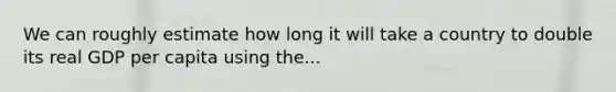 We can roughly estimate how long it will take a country to double its real GDP per capita using the...