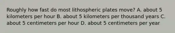 Roughly how fast do most lithospheric plates move? A. about 5 kilometers per hour B. about 5 kilometers per thousand years C. about 5 centimeters per hour D. about 5 centimeters per year