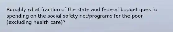 Roughly what fraction of the state and federal budget goes to spending on the social safety net/programs for the poor (excluding health care)?