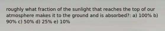 roughly what fraction of the sunlight that reaches the top of our atmosphere makes it to the ground and is absorbed?: a) 100% b) 90% c) 50% d) 25% e) 10%