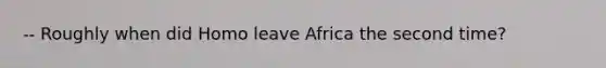 -- Roughly when did Homo leave Africa the second time?