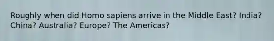 Roughly when did Homo sapiens arrive in the Middle East? India? China? Australia? Europe? The Americas?