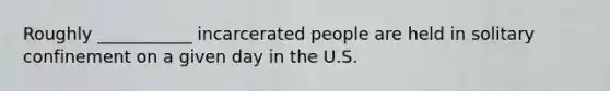 Roughly ___________ incarcerated people are held in solitary confinement on a given day in the U.S.