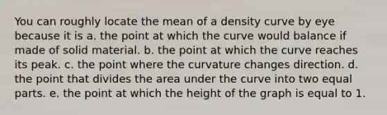 You can roughly locate the mean of a density curve by eye because it is a. the point at which the curve would balance if made of solid material. b. the point at which the curve reaches its peak. c. the point where the curvature changes direction. d. the point that divides the area under the curve into two equal parts. e. the point at which the height of the graph is equal to 1.